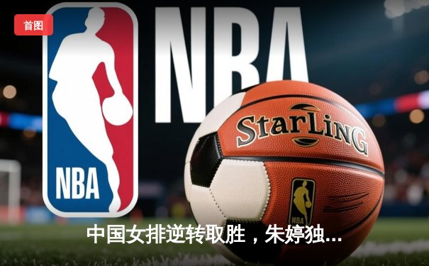 中国女排逆转取胜，朱婷独揽25分闪耀亚锦赛小组赛