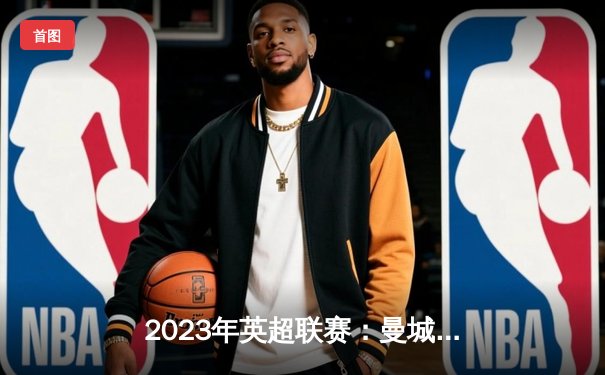 2023年英超联赛：曼城主场4-0横扫曼联，哈兰德梅开二度助球队领跑积分榜