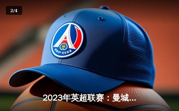 2023年英超联赛：曼城主场4-0横扫曼联，哈兰德梅开二度助球队领跑积分榜 - 2