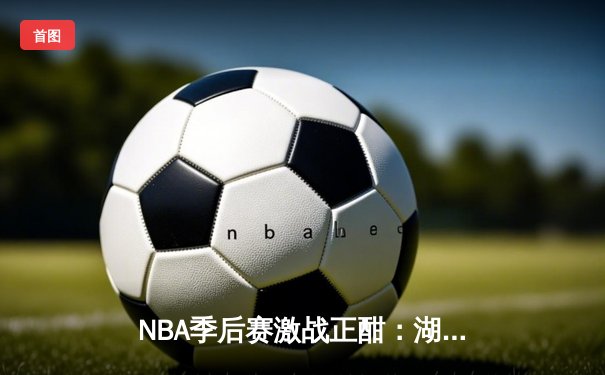NBA季后赛激战正酣：湖人加时险胜勇士，詹姆斯狂砍三双创纪录