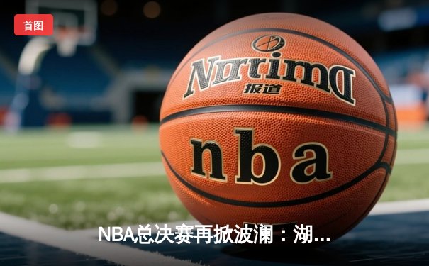 NBA总决赛再掀波澜：湖人队主场逆转金州勇士，詹姆斯独揽三双